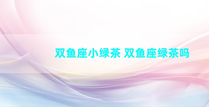 双鱼座小绿茶 双鱼座绿茶吗